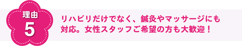 理由5 リハビリだけでなく、鍼灸やマッサージにも対応。女性スタッフご希望の方もご安心ください！