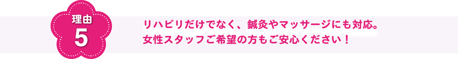 理由5 リハビリだけでなく、鍼灸やマッサージにも対応。女性スタッフご希望の方もご安心ください！