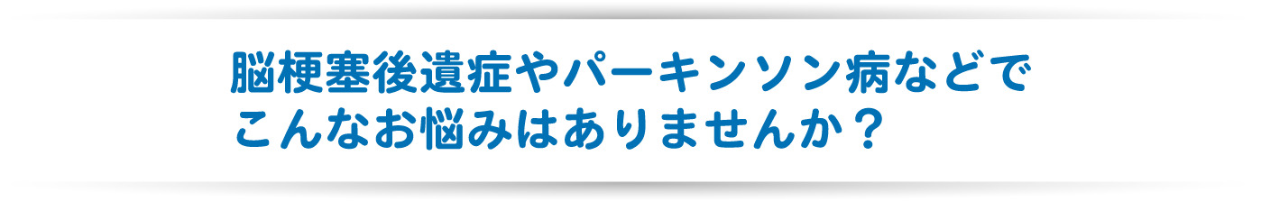 脳梗塞後遺症やパーキンソン病などでこんなお悩みはありませんか？