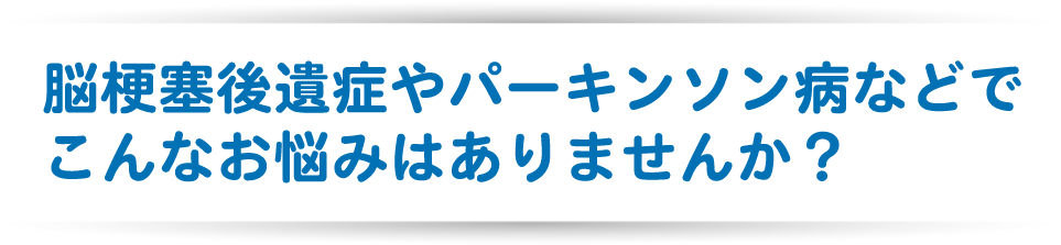 脳梗塞後遺症やパーキンソン病などでこんなお悩みはありませんか？